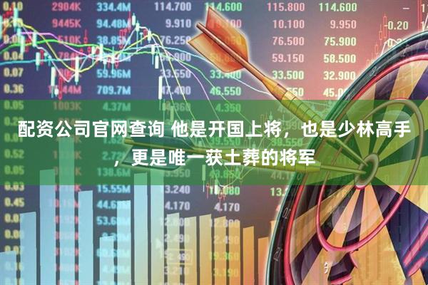 配资公司官网查询 他是开国上将，也是少林高手，更是唯一获土葬的将军