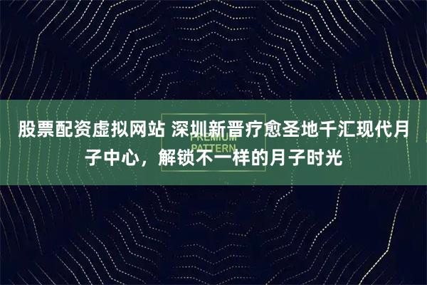 股票配资虚拟网站 深圳新晋疗愈圣地千汇现代月子中心，解锁不一样的月子时光