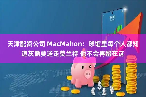 天津配资公司 MacMahon：球馆里每个人都知道灰熊要送走莫兰特 他不会再留在这