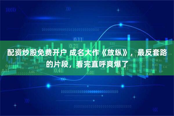 配资炒股免费开户 成名大作《放纵》，最反套路的片段，看完直呼爽爆了