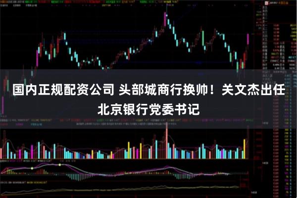 国内正规配资公司 头部城商行换帅！关文杰出任北京银行党委书记
