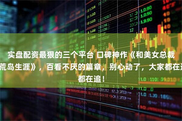 实盘配资最狠的三个平台 口碑神作《和美女总裁的荒岛生涯》，百看不厌的篇章，别心动了，大家都在追！