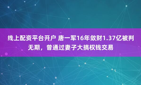 线上配资平台开户 唐一军16年敛财1.37亿被判无期，曾通过妻子大搞权钱交易