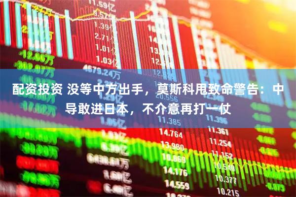 配资投资 没等中方出手，莫斯科甩致命警告：中导敢进日本，不介意再打一仗