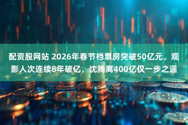 配资股网站 2026年春节档票房突破50亿元，观影人次连续8年破亿，沈腾离400亿仅一步之遥