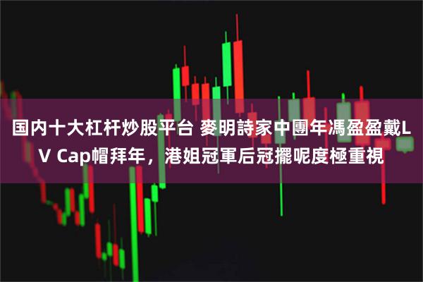 国内十大杠杆炒股平台 麥明詩家中團年馮盈盈戴LV Cap帽拜年，港姐冠軍后冠擺呢度極重視