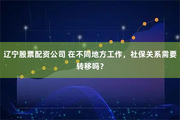 辽宁股票配资公司 在不同地方工作，社保关系需要转移吗？